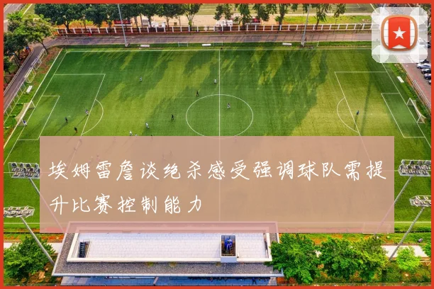 埃姆雷詹谈绝杀感受强调球队需提升比赛控制能力