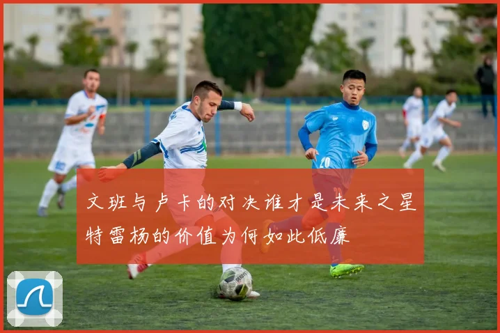文班与卢卡的对决谁才是未来之星特雷杨的价值为何如此低廉