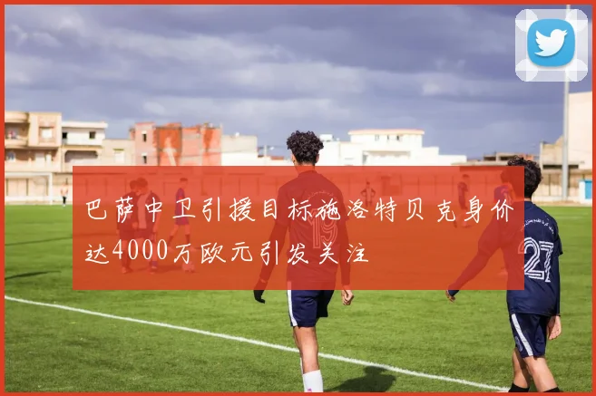 巴萨中卫引援目标施洛特贝克身价达4000万欧元引发关注