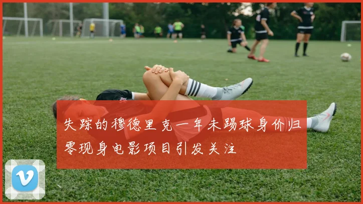 失踪的穆德里克一年未踢球身价归零现身电影项目引发关注