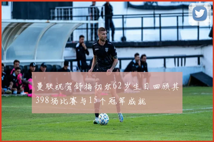 曼联祝贺舒梅切尔62岁生日回顾其398场比赛与15个冠军成就