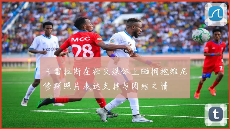 卡雷拉斯在社交媒体上晒拥抱维尼修斯照片表达支持与团结之情