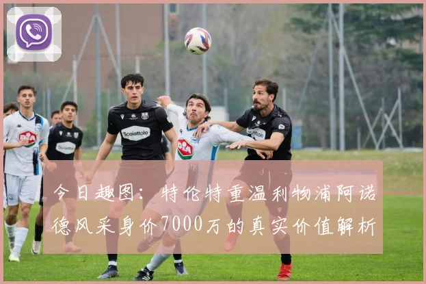 今日趣图：特伦特重温利物浦阿诺德风采身价7000万的真实价值解析