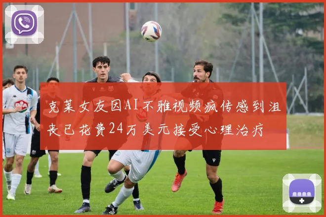 克莱女友因AI不雅视频疯传感到沮丧已花费24万美元接受心理治疗