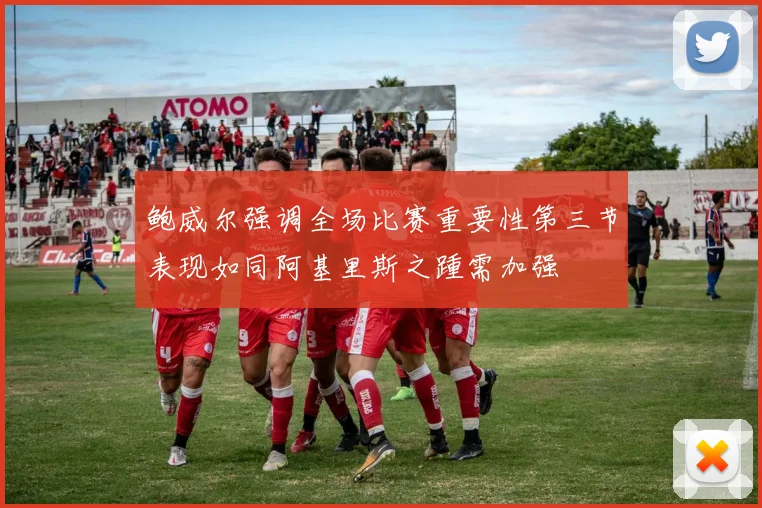 鲍威尔强调全场比赛重要性第三节表现如同阿基里斯之踵需加强