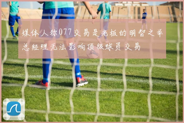 媒体人称077交易是老板的明智之举总经理无法影响顶级球员交易