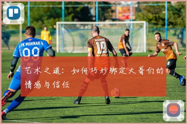 艺术之道：如何巧妙绑定大哥们的情感与信任