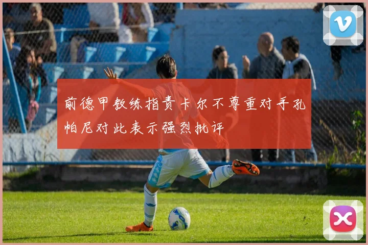 前德甲教练指责卡尔不尊重对手孔帕尼对此表示强烈批评