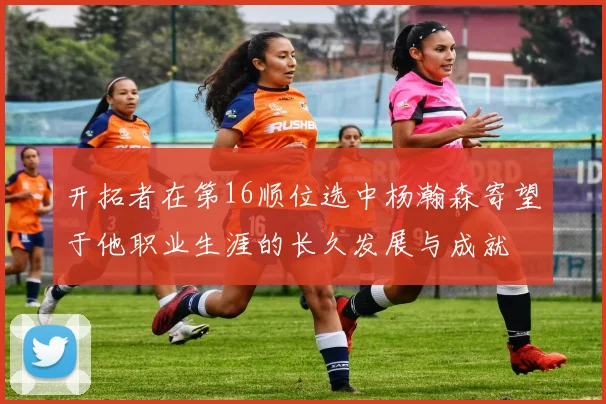 开拓者在第16顺位选中杨瀚森寄望于他职业生涯的长久发展与成就