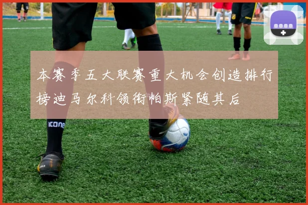 本赛季五大联赛重大机会创造排行榜迪马尔科领衔帕斯紧随其后