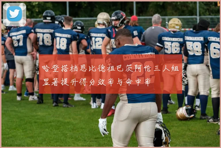 哈登搭档恩比德祖巴茨阿伦三人组显著提升得分效率与命中率