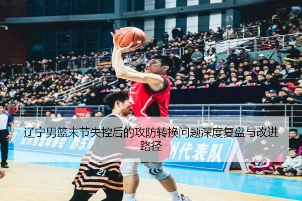 辽宁男篮末节失控后的攻防转换问题深度复盘与改进路径（kaiyun）